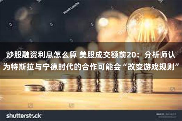 炒股融资利息怎么算 美股成交额前20：分析师认为特斯拉与宁德时代的合作可能会“改变游戏规则”