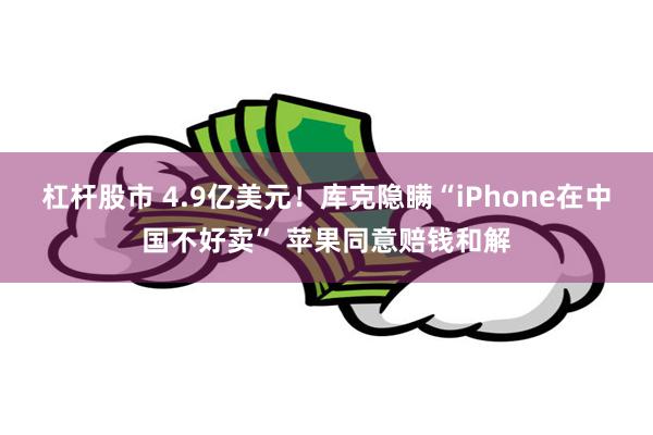 杠杆股市 4.9亿美元！库克隐瞒“iPhone在中国不好卖” 苹果同意赔钱和解