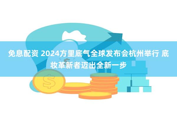 免息配资 2024方里底气全球发布会杭州举行 底妆革新者迈出全新一步