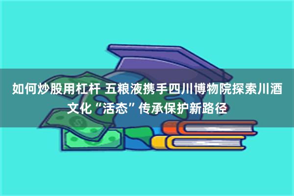 如何炒股用杠杆 五粮液携手四川博物院探索川酒文化“活态”传承保护新路径