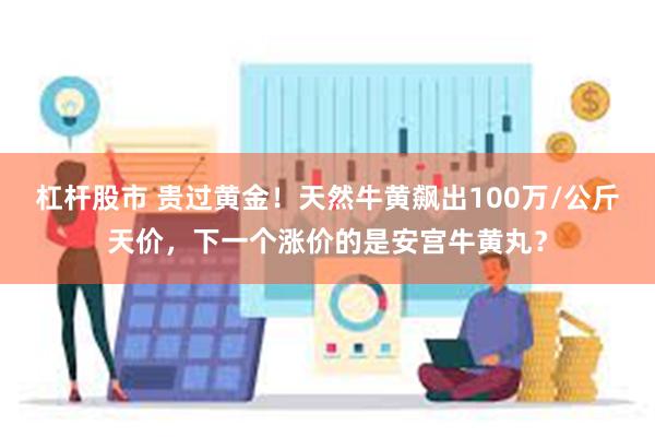 杠杆股市 贵过黄金！天然牛黄飙出100万/公斤天价，下一个涨价的是安宫牛黄丸？