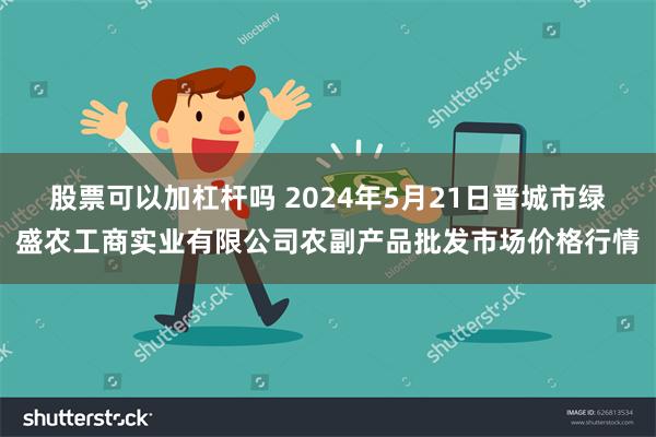 股票可以加杠杆吗 2024年5月21日晋城市绿盛农工商实业有限公司农副产品批发市场价格行情