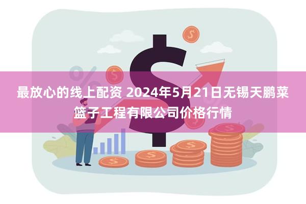 最放心的线上配资 2024年5月21日无锡天鹏菜篮子工程有限公司价格行情