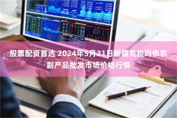 股票配资首选 2024年5月21日新疆克拉玛依农副产品批发市场价格行情