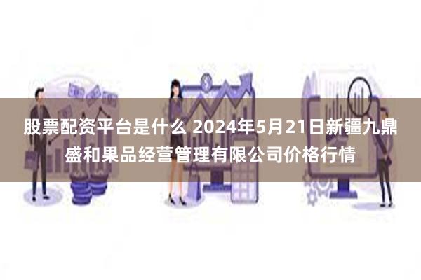 股票配资平台是什么 2024年5月21日新疆九鼎盛和果品经营管理有限公司价格行情