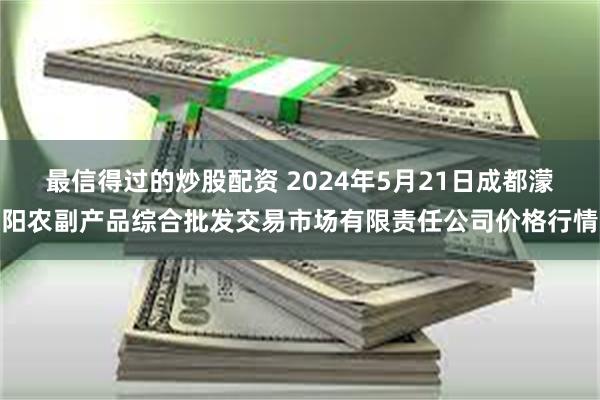 最信得过的炒股配资 2024年5月21日成都濛阳农副产品综合批发交易市场有限责任公司价格行情