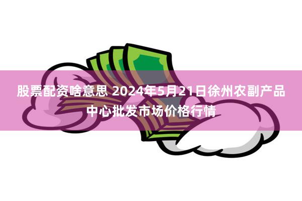 股票配资啥意思 2024年5月21日徐州农副产品中心批发市场价格行情