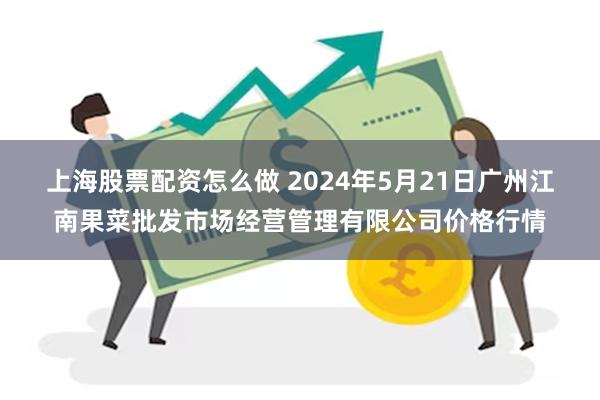 上海股票配资怎么做 2024年5月21日广州江南果菜批发市场经营管理有限公司价格行情