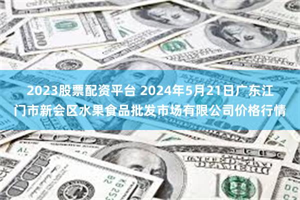 2023股票配资平台 2024年5月21日广东江门市新会区水果食品批发市场有限公司价格行情