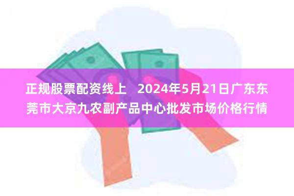 正规股票配资线上   2024年5月21日广东东莞市大京九农副产品中心批发市场价格行情