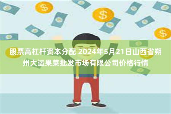 股票高杠杆资本分配 2024年5月21日山西省朔州大运果菜批发市场有限公司价格行情