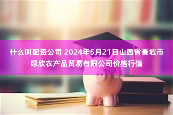 什么叫配资公司 2024年5月21日山西省晋城市绿欣农产品贸易有限公司价格行情