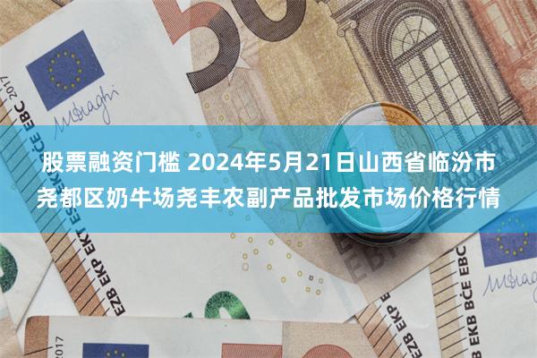 股票融资门槛 2024年5月21日山西省临汾市尧都区奶牛场尧丰农副产品批发市场价格行情