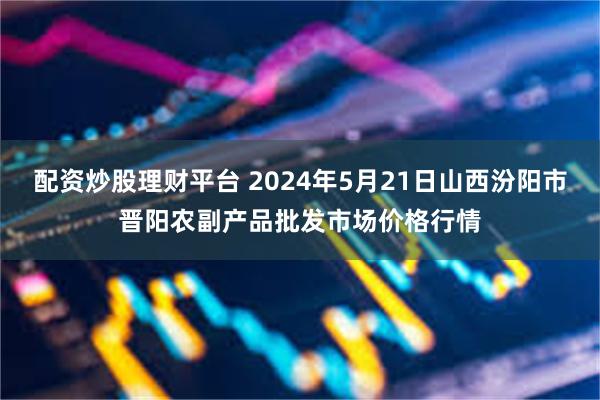 配资炒股理财平台 2024年5月21日山西汾阳市晋阳农副产品批发市场价格行情