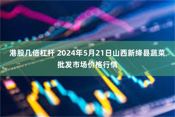 港股几倍杠杆 2024年5月21日山西新绛县蔬菜批发市场价格行情