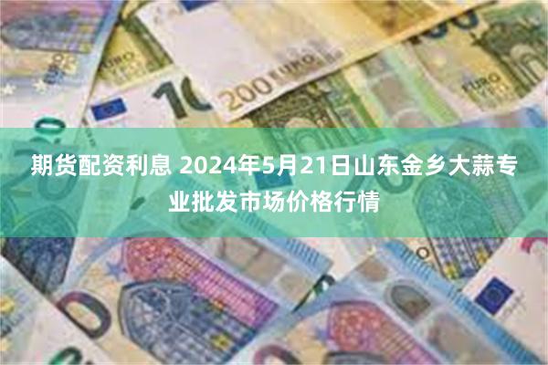 期货配资利息 2024年5月21日山东金乡大蒜专业批发市场价格行情