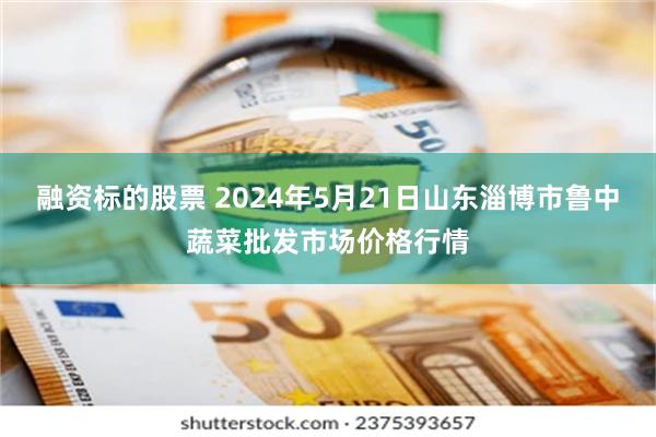 融资标的股票 2024年5月21日山东淄博市鲁中蔬菜批发市场价格行情