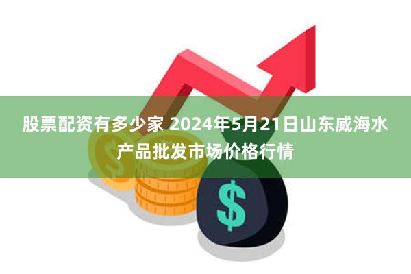 股票配资有多少家 2024年5月21日山东威海水产品批发市场价格行情