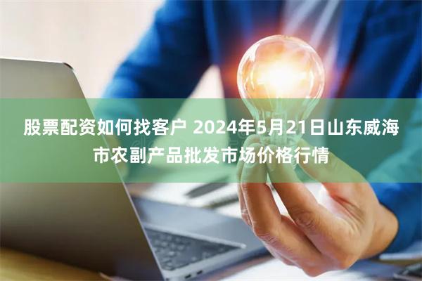 股票配资如何找客户 2024年5月21日山东威海市农副产品批发市场价格行情