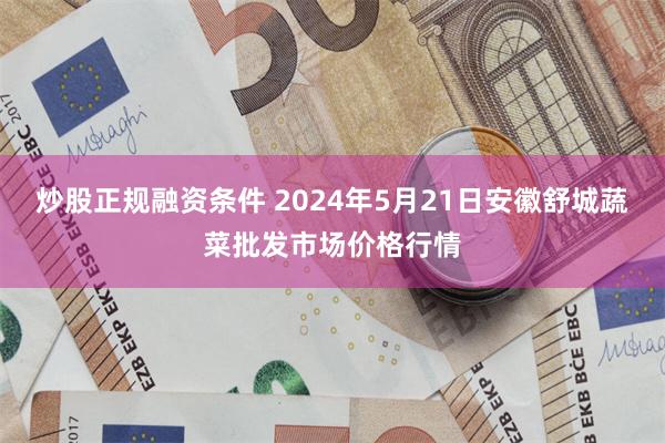 炒股正规融资条件 2024年5月21日安徽舒城蔬菜批发市场价格行情