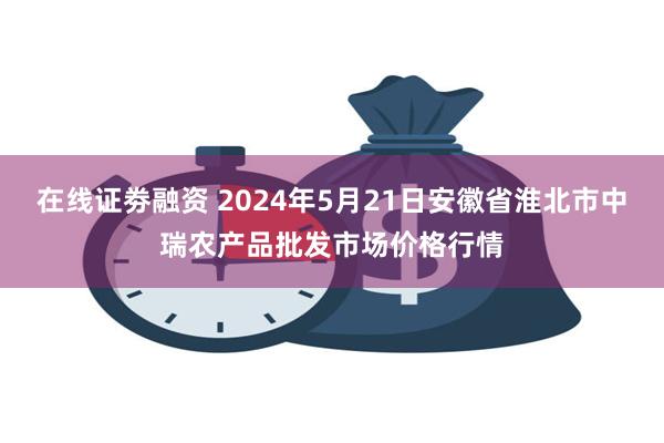 在线证劵融资 2024年5月21日安徽省淮北市中瑞农产品批发市场价格行情