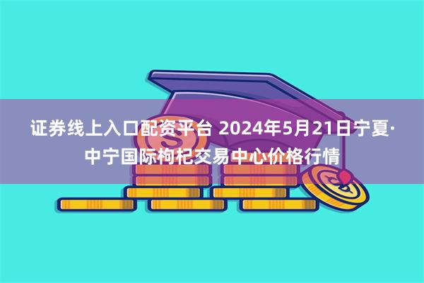 证券线上入口配资平台 2024年5月21日宁夏·中宁国际枸杞交易中心价格行情