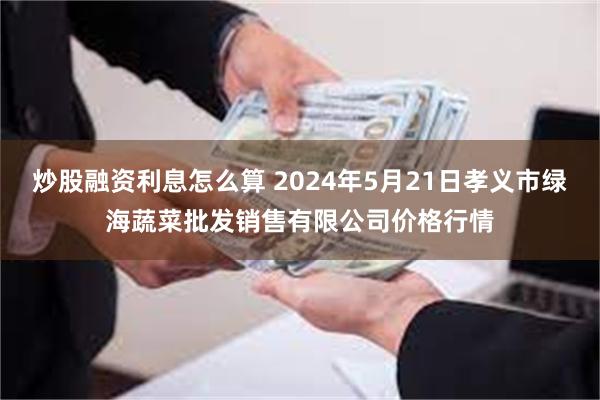 炒股融资利息怎么算 2024年5月21日孝义市绿海蔬菜批发销售有限公司价格行情