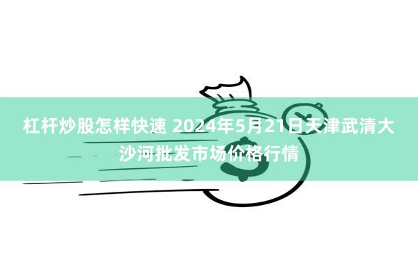 杠杆炒股怎样快速 2024年5月21日天津武清大沙河批发市场价格行情