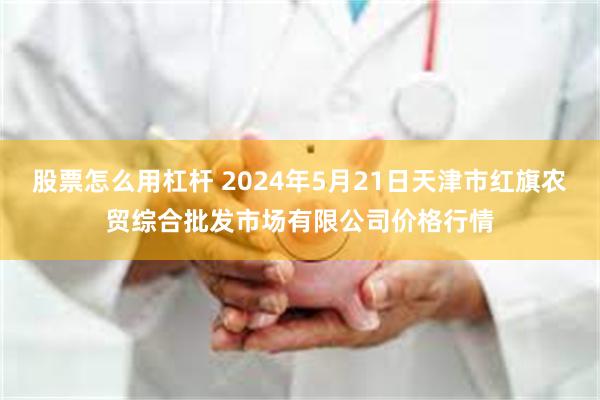 股票怎么用杠杆 2024年5月21日天津市红旗农贸综合批发市场有限公司价格行情