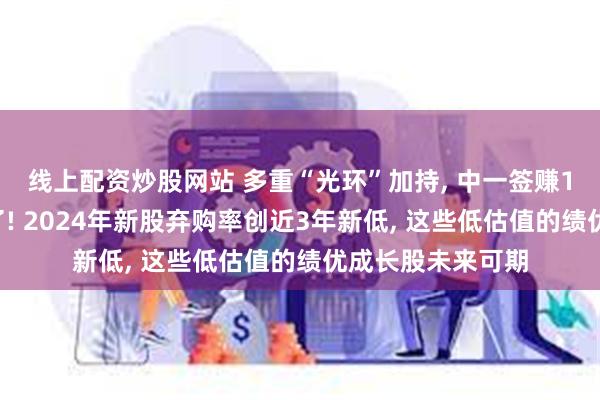 线上配资炒股网站 多重“光环”加持, 中一签赚11万元的新股来了! 2024年新股弃购率创近3年新低, 这些低估值的绩优成长股未来可期