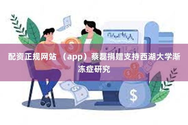 配资正规网站 （app）蔡磊捐赠支持西湖大学渐冻症研究