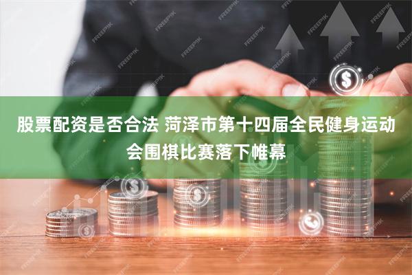 股票配资是否合法 菏泽市第十四届全民健身运动会围棋比赛落下帷幕