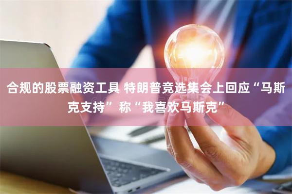 合规的股票融资工具 特朗普竞选集会上回应“马斯克支持” 称“我喜欢马斯克”