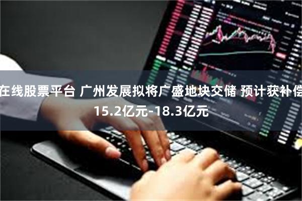 在线股票平台 广州发展拟将广盛地块交储 预计获补偿15.2亿元-18.3亿元