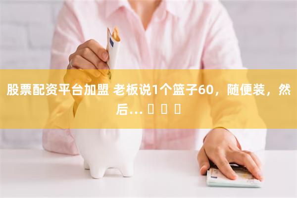 股票配资平台加盟 老板说1个篮子60，随便装，然后… ​​​