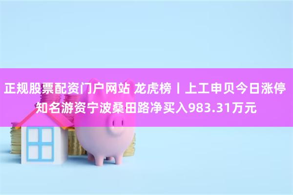 正规股票配资门户网站 龙虎榜丨上工申贝今日涨停 知名游资宁波桑田路净买入983.31万元