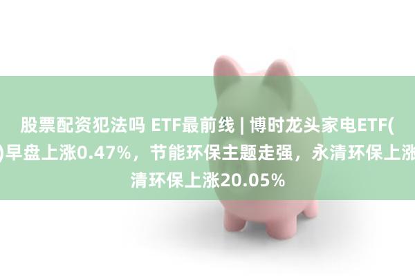 股票配资犯法吗 ETF最前线 | 博时龙头家电ETF(159730)早盘上涨0.47%，节能环保主题走强，永清环保上涨20.05%