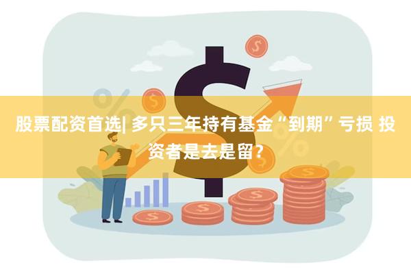 股票配资首选| 多只三年持有基金“到期”亏损 投资者是去是留？