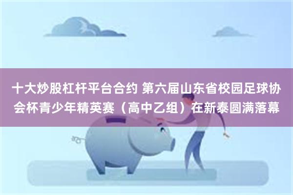 十大炒股杠杆平台合约 第六届山东省校园足球协会杯青少年精英赛（高中乙组）在新泰圆满落幕