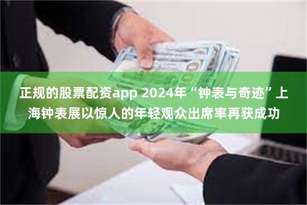 正规的股票配资app 2024年“钟表与奇迹”上海钟表展以惊人的年轻观众出席率再获成功