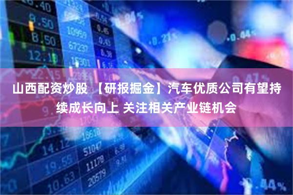 山西配资炒股 【研报掘金】汽车优质公司有望持续成长向上 关注相关产业链机会