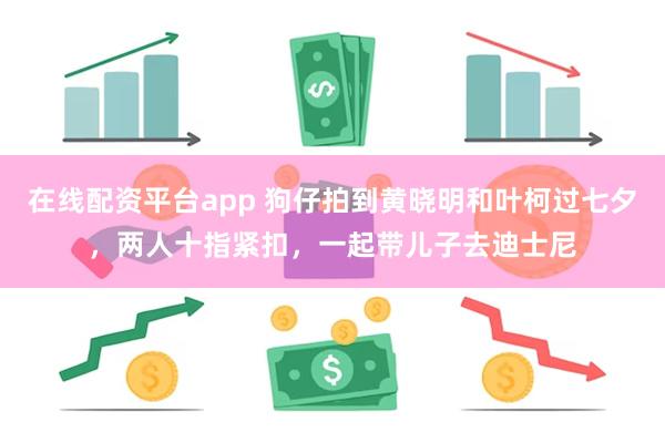 在线配资平台app 狗仔拍到黄晓明和叶柯过七夕，两人十指紧扣，一起带儿子去迪士尼