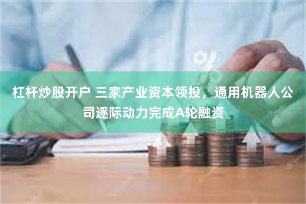 杠杆炒股开户 三家产业资本领投，通用机器人公司逐际动力完成A轮融资