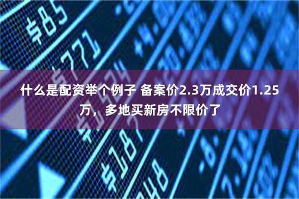 什么是配资举个例子 备案价2.3万成交价1.25万，多地买新房不限价了