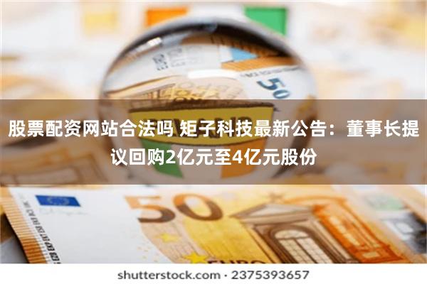 股票配资网站合法吗 矩子科技最新公告：董事长提议回购2亿元至4亿元股份