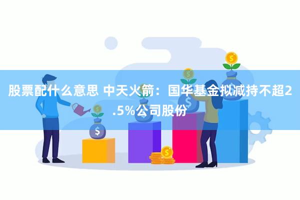 股票配什么意思 中天火箭：国华基金拟减持不超2.5%公司股份