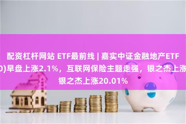 配资杠杆网站 ETF最前线 | 嘉实中证金融地产ETF(512640)早盘上涨2.1%，互联网保险主题走强，银之杰上涨20.01%