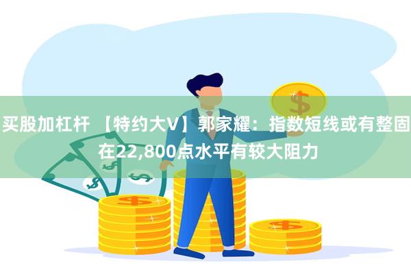 买股加杠杆 【特约大V】郭家耀：指数短线或有整固 在22,800点水平有较大阻力