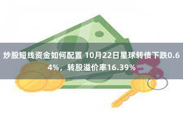 炒股短线资金如何配置 10月22日星球转债下跌0.64%，转股溢价率16.39%