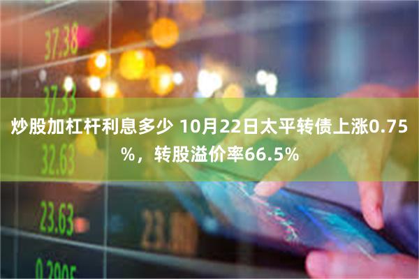 炒股加杠杆利息多少 10月22日太平转债上涨0.75%，转股溢价率66.5%